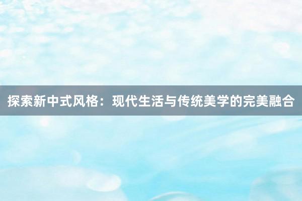 探索新中式风格：现代生活与传统美学的完美融合