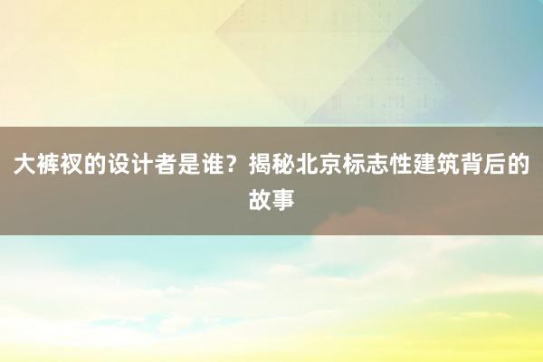 大裤衩的设计者是谁？揭秘北京标志性建筑背后的故事