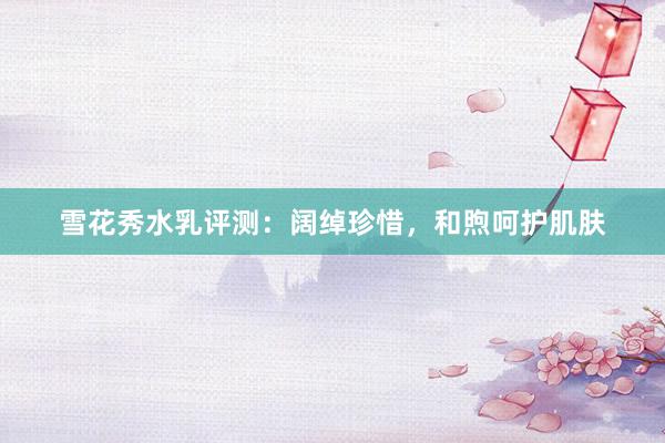 雪花秀水乳评测：阔绰珍惜，和煦呵护肌肤