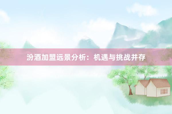 汾酒加盟远景分析：机遇与挑战并存